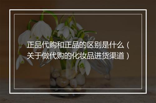 正品代购和正品的区别是什么（关于做代购的化妆品进货渠道）