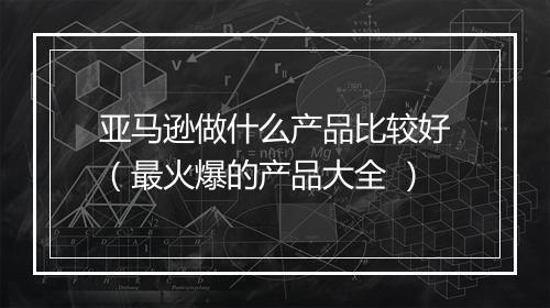 亚马逊做什么产品比较好（最火爆的产品大全 ）