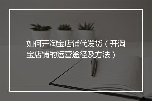 如何开淘宝店铺代发货（开淘宝店铺的运营途径及方法）