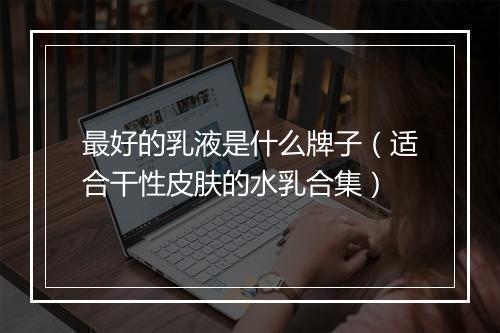 最好的乳液是什么牌子（适合干性皮肤的水乳合集）