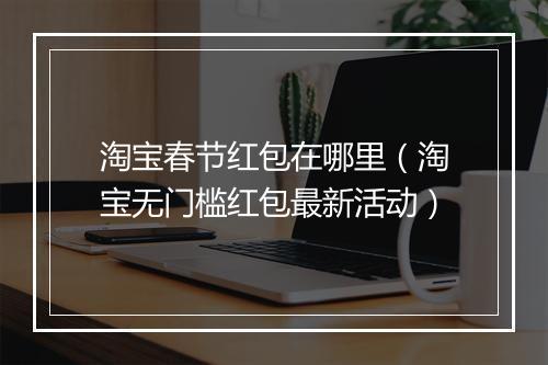 淘宝春节红包在哪里（淘宝无门槛红包最新活动）
