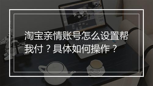 淘宝亲情账号怎么设置帮我付？具体如何操作？