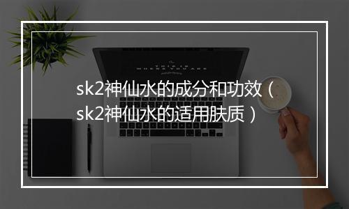 sk2神仙水的成分和功效（sk2神仙水的适用肤质）