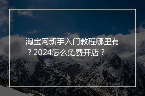 淘宝网新手入门教程哪里有？2024怎么免费开店？