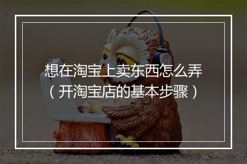想在淘宝上卖东西怎么弄（开淘宝店的基本步骤）