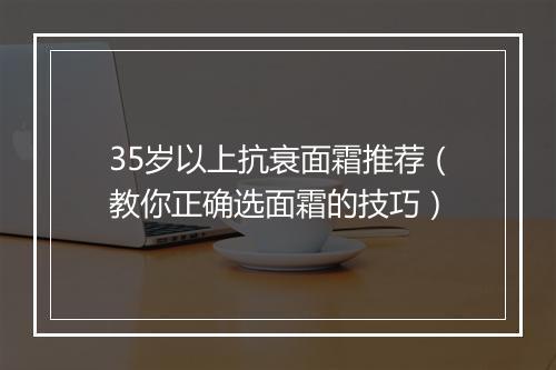 35岁以上抗衰面霜推荐（教你正确选面霜的技巧）