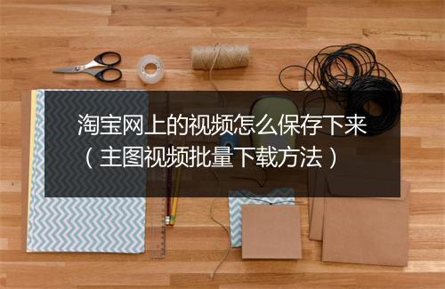 淘宝网上的视频怎么保存下来（主图视频批量下载方法）
