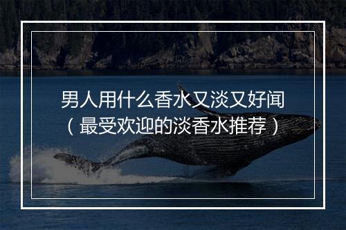 男人用什么香水又淡又好闻（最受欢迎的淡香水推荐）