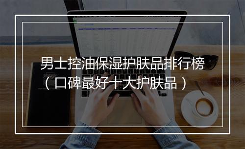 男士控油保湿护肤品排行榜（口碑最好十大护肤品）