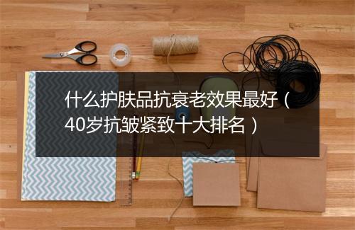 什么护肤品抗衰老效果最好（40岁抗皱紧致十大排名）