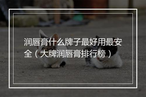 润唇膏什么牌子最好用最安全（大牌润唇膏排行榜）