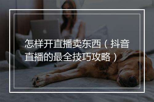 怎样开直播卖东西（抖音直播的最全技巧攻略）