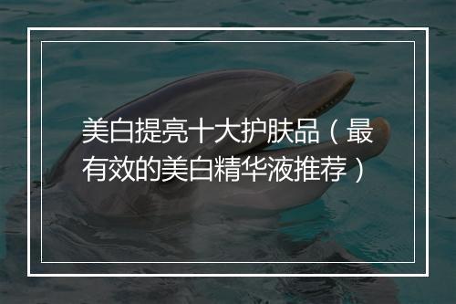 美白提亮十大护肤品（最有效的美白精华液推荐）