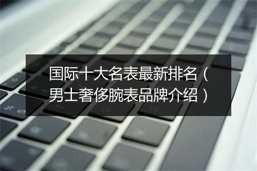 国际十大名表最新排名（男士奢侈腕表品牌介绍）