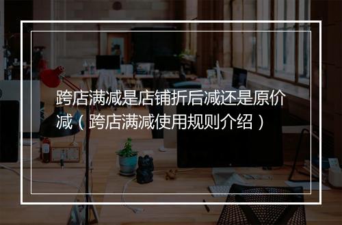 跨店满减是店铺折后减还是原价减（跨店满减使用规则介绍）