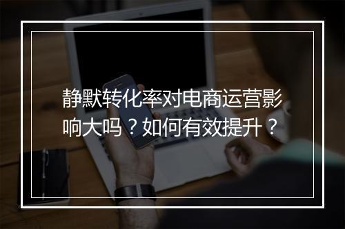 静默转化率对电商运营影响大吗？如何有效提升？