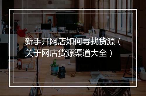 新手开网店如何寻找货源（关于网店货源渠道大全）