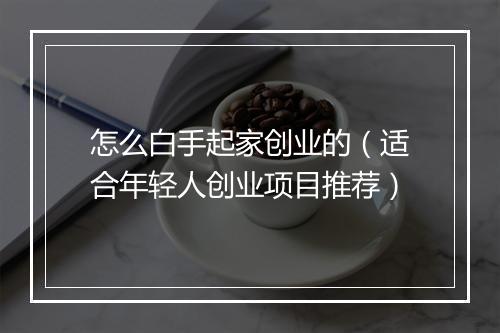 怎么白手起家创业的（适合年轻人创业项目推荐）