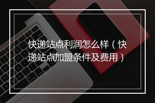 快递站点利润怎么样（快递站点加盟条件及费用）
