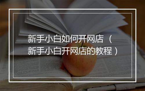 新手小白如何开网店 （新手小白开网店的教程）