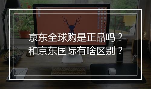 京东全球购是正品吗？和京东国际有啥区别？