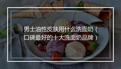 男士油性皮肤用什么洗面奶（口碑最好的十大洗面奶品牌）