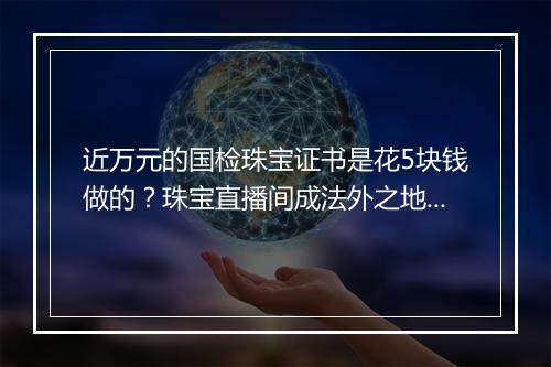 近万元的国检珠宝证书是花5块钱做的？珠宝直播间成法外之地？