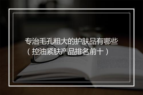 专治毛孔粗大的护肤品有哪些（控油紧肤产品排名前十）