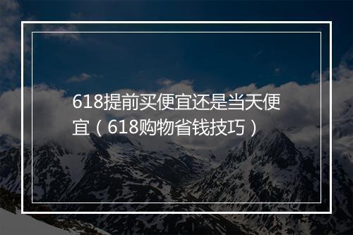 618提前买便宜还是当天便宜（618购物省钱技巧）