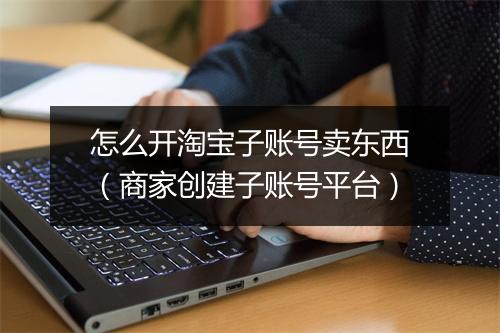 怎么开淘宝子账号卖东西（商家创建子账号平台）