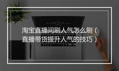 淘宝直播间刷人气怎么刷（直播带货提升人气的技巧）