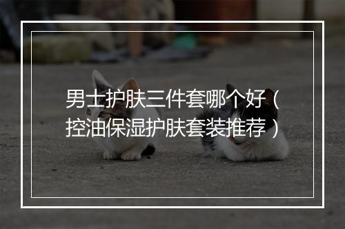 男士护肤三件套哪个好（控油保湿护肤套装推荐）