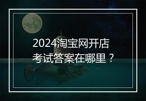 2024淘宝网开店考试答案在哪里？