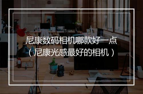 尼康数码相机哪款好一点（尼康光感最好的相机）