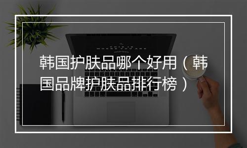 韩国护肤品哪个好用（韩国品牌护肤品排行榜）