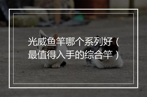 光威鱼竿哪个系列好（最值得入手的综合竿）