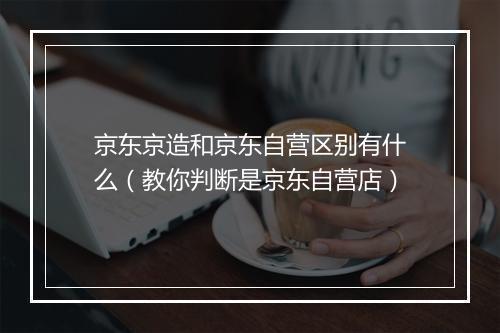 京东京造和京东自营区别有什么（教你判断是京东自营店）