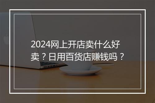 2024网上开店卖什么好卖？日用百货店赚钱吗？