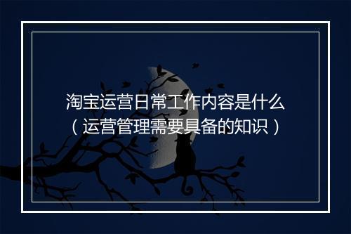 淘宝运营日常工作内容是什么（运营管理需要具备的知识）