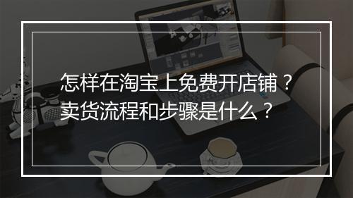 怎样在淘宝上免费开店铺？卖货流程和步骤是什么？