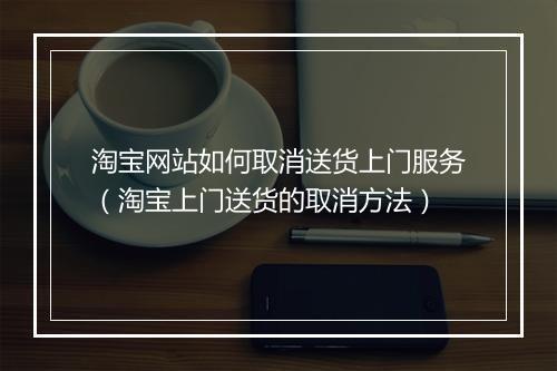 淘宝网站如何取消送货上门服务（淘宝上门送货的取消方法）