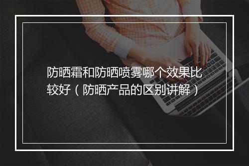 防晒霜和防晒喷雾哪个效果比较好（防晒产品的区别讲解）