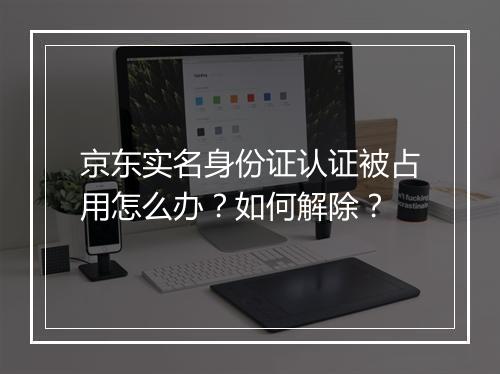 京东实名身份证认证被占用怎么办？如何解除？