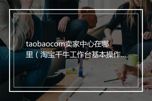 taobaocom卖家中心在哪里（淘宝千牛工作台基本操作）