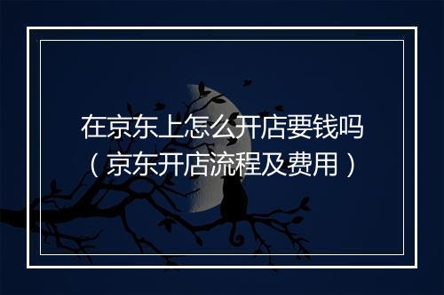 在京东上怎么开店要钱吗（京东开店流程及费用）