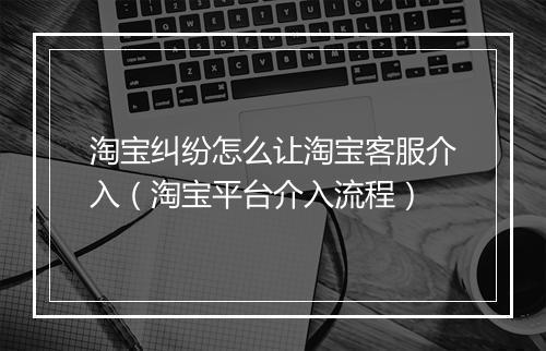 淘宝纠纷怎么让淘宝客服介入（淘宝平台介入流程）