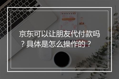 京东可以让朋友代付款吗？具体是怎么操作的？