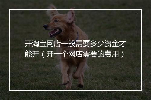 开淘宝网店一般需要多少资金才能开（开一个网店需要的费用）