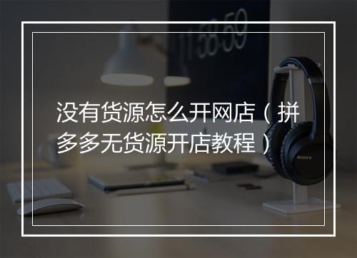 没有货源怎么开网店（拼多多无货源开店教程）