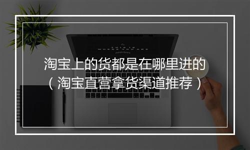 淘宝上的货都是在哪里进的（淘宝直营拿货渠道推荐）